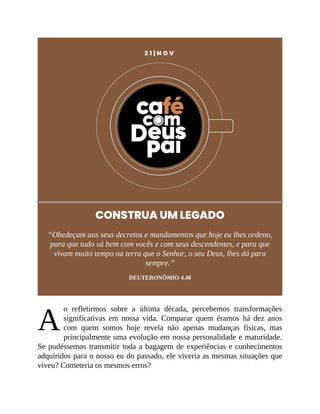 A
2 1 | N O V
CONSTRUA UM LEGADO
“Obedeçam aos seus decretos e mandamentos que hoje eu lhes ordeno,
para que tudo vá bem com vocês e com seus descendentes, e para que
vivam muito tempo na terra que o Senhor, o seu Deus, lhes dá para
sempre.”
DEUTERONÔMIO 4.40
o refletirmos sobre a última década, percebemos transformações
significativas em nossa vida. Comparar quem éramos há dez anos
com quem somos hoje revela não apenas mudanças físicas, mas
principalmente uma evolução em nossa personalidade e maturidade.
Se pudéssemos transmitir toda a bagagem de experiências e conhecimentos
adquiridos para o nosso eu do passado, ele viveria as mesmas situações que
viveu? Cometeria os mesmos erros?
 