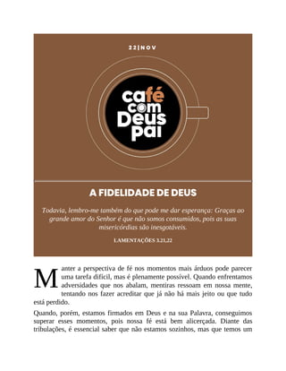 M
2 2 | N O V
A FIDELIDADE DE DEUS
Todavia, lembro-me também do que pode me dar esperança: Graças ao
grande amor do Senhor é que não somos consumidos, pois as suas
misericórdias são inesgotáveis.
LAMENTAÇÕES 3.21,22
anter a perspectiva de fé nos momentos mais árduos pode parecer
uma tarefa difícil, mas é plenamente possível. Quando enfrentamos
adversidades que nos abalam, mentiras ressoam em nossa mente,
tentando nos fazer acreditar que já não há mais jeito ou que tudo
está perdido.
Quando, porém, estamos firmados em Deus e na sua Palavra, conseguimos
superar esses momentos, pois nossa fé está bem alicerçada. Diante das
tribulações, é essencial saber que não estamos sozinhos, mas que temos um
 