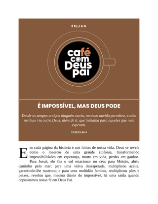 E
2 5 | J A N
É IMPOSSÍVEL, MAS DEUS PODE
Desde os tempos antigos ninguém ouviu, nenhum ouvido percebeu, e olho
nenhum viu outro Deus, além de ti, que trabalha para aqueles que nele
esperam.
ISAÍAS 64.4
m cada página da história e nas linhas de nossa vida, Deus se revela
como o maestro de uma grande sinfonia, transformando
impossibilidades em esperança, morte em vida, perdas em ganhos.
Para Josué, ele fez o sol estacionar no céu; para Moisés, abriu
caminho pelo mar; para uma viúva desesperada, multiplicou azeite,
garantindo-lhe sustento; e para uma multidão faminta, multiplicou pães e
peixes, revelou que, mesmo diante do impossível, há uma saída quando
depositamos nossa fé em Deus Pai.
 