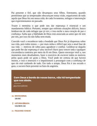 Pai presente e fiel, que não desampara seus filhos. Entretanto, quando
permitimos que as tempestades obscureçam nossa visão, esquecemos de tudo
aquilo que Deus fez em nossa vida; de cada livramento, milagre e intervenção
que experimentamos no passado.
Trazer à memória o que pode nos dar esperança é essencial e um
mandamento bíblico. Portanto, sempre que enfrento situações difíceis, busco
lembrar-me de cada milagre que já vivi, e isso enche o meu coração de paz e
confiança. Saiba que a fidelidade de Deus está associada ao amor que ele tem
por nós, por isso ela não falha nem muda.
Convido você a reconhecer toda a bondade que Deus Pai já dispensou sobre
sua vida, pois todos temos — por mais árdua e difícil que seja a atual fase de
sua vida — motivos de sobra para agradecer e confiar. Lembrar-se daquilo
que pode lhe dar esperança é uma incrível chave para vencer toda e qualquer
circunstância contrária por meio da fé em Deus. Quero encorajar você a, nos
momentos mais desafiadores, fazer o exercício de escrever todos os motivos
pelos quais pode ser grato a Deus. Você pode ter certeza de que haverá
muitos, e isso o renovará e o impulsionará a prosseguir com a confiança de
que ele está cuidando de tudo. Em todo o tempo, Deus Pai é seu escudo e
guia, o socorro bem presente na hora da angústia.
Com Deus a bordo do nosso barco, não há tempestade
que nos abale.
@juniorrostirola
DEVOCIONAL
326/365
LEITURA BÍBLICA
SALMOS 134
PALAVRA-CHAVE
 