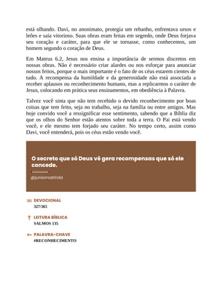 está olhando. Davi, no anonimato, protegia um rebanho, enfrentava ursos e
leões e saía vitorioso. Suas obras eram feitas em segredo, onde Deus forjava
seu coração e caráter, para que ele se tornasse, como conhecemos, um
homem segundo o coração de Deus.
Em Mateus 6.2, Jesus nos ensina a importância de sermos discretos em
nossas obras. Não é necessário criar alardes ou nos esforçar para anunciar
nossos feitos, porque o mais importante é o fato de os céus estarem cientes de
tudo. A recompensa da humildade e da generosidade não está associada a
receber aplausos ou reconhecimento humano, mas a replicarmos o caráter de
Jesus, colocando em prática seus ensinamentos, em obediência à Palavra.
Talvez você sinta que não tem recebido o devido reconhecimento por boas
coisas que tem feito, seja no trabalho, seja na família ou entre amigos. Mas
hoje convido você a ressignificar esse sentimento, sabendo que a Bíblia diz
que os olhos do Senhor estão atentos sobre toda a terra. O Pai está vendo
você, e ele mesmo tem forjado seu caráter. No tempo certo, assim como
Davi, você entenderá, pois os céus estão vendo você.
O secreto que só Deus vê gera recompensas que só ele
concede.
@juniorrostirola
DEVOCIONAL
327/365
LEITURA BÍBLICA
SALMOS 135
PALAVRA-CHAVE
#RECONHECIMENTO
 