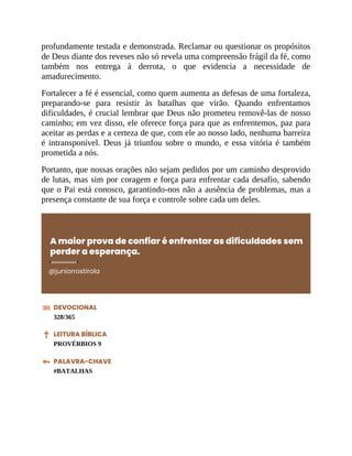 profundamente testada e demonstrada. Reclamar ou questionar os propósitos
de Deus diante dos reveses não só revela uma compreensão frágil da fé, como
também nos entrega à derrota, o que evidencia a necessidade de
amadurecimento.
Fortalecer a fé é essencial, como quem aumenta as defesas de uma fortaleza,
preparando-se para resistir às batalhas que virão. Quando enfrentamos
dificuldades, é crucial lembrar que Deus não prometeu removê-las de nosso
caminho; em vez disso, ele oferece força para que as enfrentemos, paz para
aceitar as perdas e a certeza de que, com ele ao nosso lado, nenhuma barreira
é intransponível. Deus já triunfou sobre o mundo, e essa vitória é também
prometida a nós.
Portanto, que nossas orações não sejam pedidos por um caminho desprovido
de lutas, mas sim por coragem e força para enfrentar cada desafio, sabendo
que o Pai está conosco, garantindo-nos não a ausência de problemas, mas a
presença constante de sua força e controle sobre cada um deles.
A maior prova de confiar é enfrentar as dificuldades sem
perder a esperança.
@juniorrostirola
DEVOCIONAL
328/365
LEITURA BÍBLICA
PROVÉRBIOS 9
PALAVRA-CHAVE
#BATALHAS
 