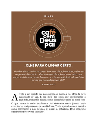 A
2 5 | N O V
OLHE PARA O LUGAR CERTO
“Os olhos são a candeia do corpo. Se os seus olhos forem bons, todo o seu
corpo será cheio de luz. Mas, se os seus olhos forem maus, todo o seu
corpo será cheio de trevas. Portanto, se a luz que está dentro de você são
trevas, que tremendas trevas são!”
MATEUS 6.22,23
visão é um sentido que nos conecta ao mundo e vai além da mera
capacidade de ver. É por meio dos olhos que interpretamos a
realidade, moldamos nossas ações e decidimos o curso de nossa vida.
O que vemos e como escolhemos ver determina nossa jornada entre
experiências enriquecedoras ou desafiadoras. Tenho aprendido que a maneira
como percebemos a nós mesmos, os outros e, sobretudo, Deus influencia
diretamente nosso viver cotidiano.
 