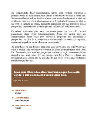 Na simplicidade desse entendimento, temos uma verdade profunda: a
primeira visão ao acordarmos pode definir a perspectiva de todo o nosso dia.
Se nossos olhos se voltam imediatamente para o tumulto das redes sociais ou
as últimas notícias, nos alinhamos com essa frequência. Contudo, ao abrir o
dia com a Palavra de Deus, buscando comunhão em sua presença, nossa
perspectiva se transforma, e é fato que isso influenciará todo o nosso dia.
Os olhos, projetados para focar um único ponto por vez, não captam
plenamente duas cenas simultaneamente. Jesus nos ensina que, ao
direcionarmos nossa visão com clareza e propósito, nos alinhamos à
perspectiva dos céus. Mas, se optarmos por uma visão distorcida ou negativa,
nosso trajeto pode se tornar obscuro e tumultuado.
Ao amanhecer no dia de hoje, para onde você direcionou seu olhar? Convido
você a mudar suas perspectivas e voltar os olhos primeiramente para Deus
Pai. Ao acordar, ore, agradeça, peça capacitação e proteção para o seu dia e o
daqueles que você ama; tire um tempo para ler a Palavra e fazer seu
devocional, pois assim não há dúvidas de que você viverá uma verdadeira
transformação de vida.
Se os seus olhos não estiverem vendo o que Deus está
vendo, a sua visão nunca será a visão dele.
@juniorrostirola
DEVOCIONAL
329/365
LEITURA BÍBLICA
PROVÉRBIOS 10
PALAVRA-CHAVE
#VISÃO
 