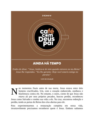 N
2 6 | N O V
AINDA HÁ TEMPO
Então ele disse: “Jesus, lembra-te de mim quando entrares no teu Reino”.
Jesus lhe respondeu: “Eu lhe garanto: Hoje você estará comigo no
paraíso”.
LUCAS 23.42,43
os momentos finais antes de sua morte, Jesus estava entre dois
homens crucificados. Um, com o coração endurecido, zombava e
blasfemava contra ele. No entanto, o outro, ciente de que Jesus não
estava ali por seus próprios pecados, buscou perdão, reconheceu
Jesus como Salvador e rendeu sua vida a ele. Na cruz, encontrou redenção e
perdão, tendo as portas do Reino dos céus abertas para ele.
Para experimentarmos a restauração completa em nossa vida,
invariavelmente precisamos reconhecer quem é Jesus. Embora saibamos
 