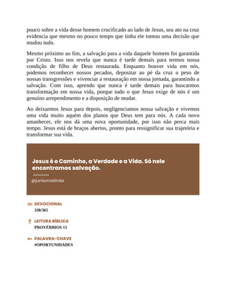 pouco sobre a vida desse homem crucificado ao lado de Jesus, seu ato na cruz
evidencia que mesmo no pouco tempo que tinha ele tomou uma decisão que
mudou tudo.
Mesmo próximo ao fim, a salvação para a vida daquele homem foi garantida
por Cristo. Isso nos revela que nunca é tarde demais para termos nossa
condição de filho de Deus restaurada. Enquanto houver vida em nós,
podemos reconhecer nossos pecados, depositar ao pé da cruz o peso de
nossas transgressões e vivenciar a restauração em nossa jornada, garantindo a
salvação. Com isso, aprendo que nunca é tarde demais para buscarmos
transformação em nossa vida, porque tudo o que Jesus exige de nós é um
genuíno arrependimento e a disposição de mudar.
Ao deixarmos Jesus para depois, negligenciamos nossa salvação e vivemos
uma vida muito aquém dos planos que Deus tem para nós. A cada novo
amanhecer, ele nos dá uma nova oportunidade, por isso não perca mais
tempo. Jesus está de braços abertos, pronto para ressignificar sua trajetória e
transformar sua vida.
Jesus é o Caminho, a Verdade e a Vida. Só nele
encontramos salvação.
@juniorrostirola
DEVOCIONAL
330/365
LEITURA BÍBLICA
PROVÉRBIOS 11
PALAVRA-CHAVE
#OPORTUNIDADES
 