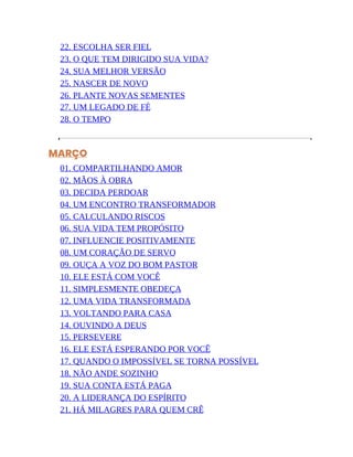 22. ESCOLHA SER FIEL
23. O QUE TEM DIRIGIDO SUA VIDA?
24. SUA MELHOR VERSÃO
25. NASCER DE NOVO
26. PLANTE NOVAS SEMENTES
27. UM LEGADO DE FÉ
28. O TEMPO
MARÇO
01. COMPARTILHANDO AMOR
02. MÃOS À OBRA
03. DECIDA PERDOAR
04. UM ENCONTRO TRANSFORMADOR
05. CALCULANDO RISCOS
06. SUA VIDA TEM PROPÓSITO
07. INFLUENCIE POSITIVAMENTE
08. UM CORAÇÃO DE SERVO
09. OUÇA A VOZ DO BOM PASTOR
10. ELE ESTÁ COM VOCÊ
11. SIMPLESMENTE OBEDEÇA
12. UMA VIDA TRANSFORMADA
13. VOLTANDO PARA CASA
14. OUVINDO A DEUS
15. PERSEVERE
16. ELE ESTÁ ESPERANDO POR VOCÊ
17. QUANDO O IMPOSSÍVEL SE TORNA POSSÍVEL
18. NÃO ANDE SOZINHO
19. SUA CONTA ESTÁ PAGA
20. A LIDERANÇA DO ESPÍRITO
21. HÁ MILAGRES PARA QUEM CRÊ
 
