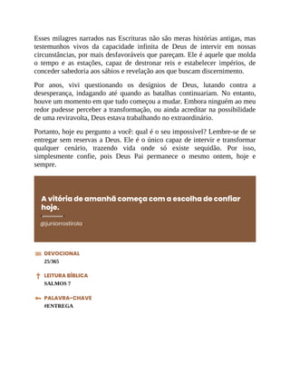 Esses milagres narrados nas Escrituras não são meras histórias antigas, mas
testemunhos vivos da capacidade infinita de Deus de intervir em nossas
circunstâncias, por mais desfavoráveis que pareçam. Ele é aquele que molda
o tempo e as estações, capaz de destronar reis e estabelecer impérios, de
conceder sabedoria aos sábios e revelação aos que buscam discernimento.
Por anos, vivi questionando os desígnios de Deus, lutando contra a
desesperança, indagando até quando as batalhas continuariam. No entanto,
houve um momento em que tudo começou a mudar. Embora ninguém ao meu
redor pudesse perceber a transformação, ou ainda acreditar na possibilidade
de uma reviravolta, Deus estava trabalhando no extraordinário.
Portanto, hoje eu pergunto a você: qual é o seu impossível? Lembre-se de se
entregar sem reservas a Deus. Ele é o único capaz de intervir e transformar
qualquer cenário, trazendo vida onde só existe sequidão. Por isso,
simplesmente confie, pois Deus Pai permanece o mesmo ontem, hoje e
sempre.
A vitória de amanhã começa com a escolha de confiar
hoje.
@juniorrostirola
DEVOCIONAL
25/365
LEITURA BÍBLICA
SALMOS 7
PALAVRA-CHAVE
#ENTREGA
 