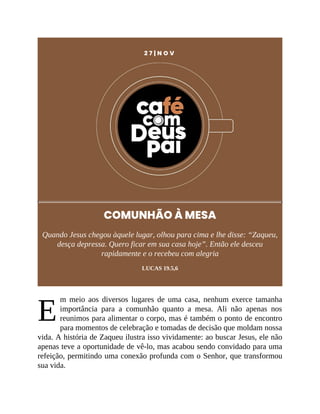 E
2 7 | N O V
COMUNHÃO À MESA
Quando Jesus chegou àquele lugar, olhou para cima e lhe disse: “Zaqueu,
desça depressa. Quero ficar em sua casa hoje”. Então ele desceu
rapidamente e o recebeu com alegria
LUCAS 19.5,6
m meio aos diversos lugares de uma casa, nenhum exerce tamanha
importância para a comunhão quanto a mesa. Ali não apenas nos
reunimos para alimentar o corpo, mas é também o ponto de encontro
para momentos de celebração e tomadas de decisão que moldam nossa
vida. A história de Zaqueu ilustra isso vividamente: ao buscar Jesus, ele não
apenas teve a oportunidade de vê-lo, mas acabou sendo convidado para uma
refeição, permitindo uma conexão profunda com o Senhor, que transformou
sua vida.
 