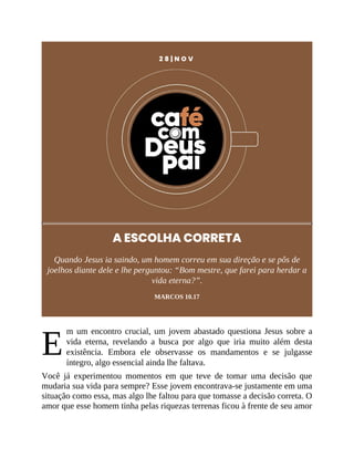 E
2 8 | N O V
A ESCOLHA CORRETA
Quando Jesus ia saindo, um homem correu em sua direção e se pôs de
joelhos diante dele e lhe perguntou: “Bom mestre, que farei para herdar a
vida eterna?”.
MARCOS 10.17
m um encontro crucial, um jovem abastado questiona Jesus sobre a
vida eterna, revelando a busca por algo que iria muito além desta
existência. Embora ele observasse os mandamentos e se julgasse
íntegro, algo essencial ainda lhe faltava.
Você já experimentou momentos em que teve de tomar uma decisão que
mudaria sua vida para sempre? Esse jovem encontrava-se justamente em uma
situação como essa, mas algo lhe faltou para que tomasse a decisão correta. O
amor que esse homem tinha pelas riquezas terrenas ficou à frente de seu amor
 