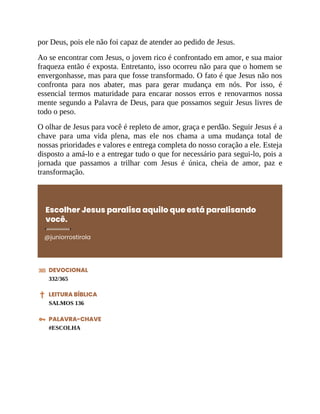 por Deus, pois ele não foi capaz de atender ao pedido de Jesus.
Ao se encontrar com Jesus, o jovem rico é confrontado em amor, e sua maior
fraqueza então é exposta. Entretanto, isso ocorreu não para que o homem se
envergonhasse, mas para que fosse transformado. O fato é que Jesus não nos
confronta para nos abater, mas para gerar mudança em nós. Por isso, é
essencial termos maturidade para encarar nossos erros e renovarmos nossa
mente segundo a Palavra de Deus, para que possamos seguir Jesus livres de
todo o peso.
O olhar de Jesus para você é repleto de amor, graça e perdão. Seguir Jesus é a
chave para uma vida plena, mas ele nos chama a uma mudança total de
nossas prioridades e valores e entrega completa do nosso coração a ele. Esteja
disposto a amá-lo e a entregar tudo o que for necessário para segui-lo, pois a
jornada que passamos a trilhar com Jesus é única, cheia de amor, paz e
transformação.
Escolher Jesus paralisa aquilo que está paralisando
você.
@juniorrostirola
DEVOCIONAL
332/365
LEITURA BÍBLICA
SALMOS 136
PALAVRA-CHAVE
#ESCOLHA
 
