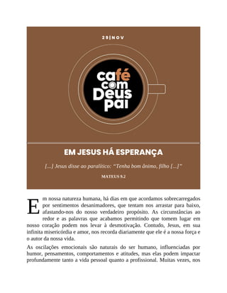 E
2 9 | N O V
EM JESUS HÁ ESPERANÇA
[...] Jesus disse ao paralítico: “Tenha bom ânimo, filho [...]”
MATEUS 9.2
m nossa natureza humana, há dias em que acordamos sobrecarregados
por sentimentos desanimadores, que tentam nos arrastar para baixo,
afastando-nos do nosso verdadeiro propósito. As circunstâncias ao
redor e as palavras que acabamos permitindo que tomem lugar em
nosso coração podem nos levar à desmotivação. Contudo, Jesus, em sua
infinita misericórdia e amor, nos recorda diariamente que ele é a nossa força e
o autor da nossa vida.
As oscilações emocionais são naturais do ser humano, influenciadas por
humor, pensamentos, comportamentos e atitudes, mas elas podem impactar
profundamente tanto a vida pessoal quanto a profissional. Muitas vezes, nos
 