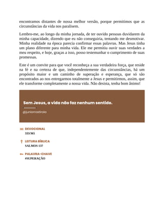 encontramos distantes de nossa melhor versão, porque permitimos que as
circunstâncias da vida nos paralisem.
Lembro-me, ao longo da minha jornada, de ter ouvido pessoas duvidarem da
minha capacidade, dizendo que eu não conseguiria, tentando me desmotivar.
Minha realidade na época parecia confirmar essas palavras. Mas Jesus tinha
um plano diferente para minha vida. Ele me permitiu ouvir suas verdades a
meu respeito, e hoje, graças a isso, posso testemunhar o cumprimento de suas
promessas.
Este é um convite para que você reconheça a sua verdadeira força, que reside
na fé e na certeza de que, independentemente das circunstâncias, há um
propósito maior e um caminho de superação e esperança, que só são
encontrados ao nos entregarmos totalmente a Jesus e permitirmos, assim, que
ele transforme completamente a nossa vida. Não desista, tenha bom ânimo!
Sem Jesus, a vida não faz nenhum sentido.
@juniorrostirola
DEVOCIONAL
333/365
LEITURA BÍBLICA
SALMOS 137
PALAVRA-CHAVE
#SUPERAÇÃO
 
