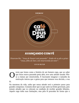 O
3 0 | N O V
AVANÇANDO COM FÉ
Disseram-lhe: “Jesus de Nazaré está passando”. Então ele se pôs a gritar:
“Jesus, filho de Davi, tem misericórdia de mim!”.
LUCAS 18.37,38
texto que lemos conta a história de um homem cego, que ao saber
que Jesus estava passando perto dele, teve uma atitude ousada: Pôs-
se a clamar por misericórdia. É fascinante imaginar o tamanho da
motivação interna que o guiou para que tomasse essa decisão, a sua
fé.
Na maratona da vida, saiba que nossa atitude será o primeiro passo para
grandes conquistas. Costumo dizer que os que saem na frente governam, pois
tomam atitudes que os colocam na condição de receber grandes bênçãos.
Aquele cego tinha suas limitações, mas pela fé procedeu de forma que o
 
