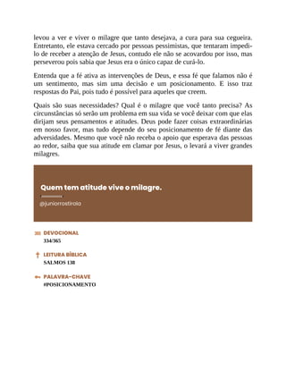 levou a ver e viver o milagre que tanto desejava, a cura para sua cegueira.
Entretanto, ele estava cercado por pessoas pessimistas, que tentaram impedi-
lo de receber a atenção de Jesus, contudo ele não se acovardou por isso, mas
perseverou pois sabia que Jesus era o único capaz de curá-lo.
Entenda que a fé ativa as intervenções de Deus, e essa fé que falamos não é
um sentimento, mas sim uma decisão e um posicionamento. E isso traz
respostas do Pai, pois tudo é possível para aqueles que creem.
Quais são suas necessidades? Qual é o milagre que você tanto precisa? As
circunstâncias só serão um problema em sua vida se você deixar com que elas
dirijam seus pensamentos e atitudes. Deus pode fazer coisas extraordinárias
em nosso favor, mas tudo depende do seu posicionamento de fé diante das
adversidades. Mesmo que você não receba o apoio que esperava das pessoas
ao redor, saiba que sua atitude em clamar por Jesus, o levará a viver grandes
milagres.
Quem tem atitude vive o milagre.
@juniorrostirola
DEVOCIONAL
334/365
LEITURA BÍBLICA
SALMOS 138
PALAVRA-CHAVE
#POSICIONAMENTO
 