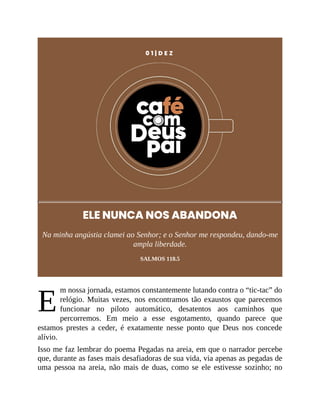 E
0 1 | D E Z
ELE NUNCA NOS ABANDONA
Na minha angústia clamei ao Senhor; e o Senhor me respondeu, dando-me
ampla liberdade.
SALMOS 118.5
m nossa jornada, estamos constantemente lutando contra o “tic-tac” do
relógio. Muitas vezes, nos encontramos tão exaustos que parecemos
funcionar no piloto automático, desatentos aos caminhos que
percorremos. Em meio a esse esgotamento, quando parece que
estamos prestes a ceder, é exatamente nesse ponto que Deus nos concede
alívio.
Isso me faz lembrar do poema Pegadas na areia, em que o narrador percebe
que, durante as fases mais desafiadoras de sua vida, via apenas as pegadas de
uma pessoa na areia, não mais de duas, como se ele estivesse sozinho; no
 
