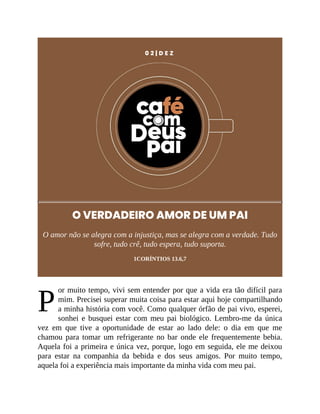 P
0 2 | D E Z
O VERDADEIRO AMOR DE UM PAI
O amor não se alegra com a injustiça, mas se alegra com a verdade. Tudo
sofre, tudo crê, tudo espera, tudo suporta.
1CORÍNTIOS 13.6,7
or muito tempo, vivi sem entender por que a vida era tão difícil para
mim. Precisei superar muita coisa para estar aqui hoje compartilhando
a minha história com você. Como qualquer órfão de pai vivo, esperei,
sonhei e busquei estar com meu pai biológico. Lembro-me da única
vez em que tive a oportunidade de estar ao lado dele: o dia em que me
chamou para tomar um refrigerante no bar onde ele frequentemente bebia.
Aquela foi a primeira e única vez, porque, logo em seguida, ele me deixou
para estar na companhia da bebida e dos seus amigos. Por muito tempo,
aquela foi a experiência mais importante da minha vida com meu pai.
 