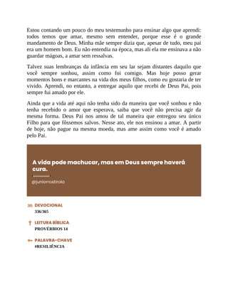 Estou contando um pouco do meu testemunho para ensinar algo que aprendi:
todos temos que amar, mesmo sem entender, porque esse é o grande
mandamento de Deus. Minha mãe sempre dizia que, apesar de tudo, meu pai
era um homem bom. Eu não entendia na época, mas ali ela me ensinava a não
guardar mágoas, a amar sem ressalvas.
Talvez suas lembranças da infância em seu lar sejam distantes daquilo que
você sempre sonhou, assim como foi comigo. Mas hoje posso gerar
momentos bons e marcantes na vida dos meus filhos, como eu gostaria de ter
vivido. Aprendi, no entanto, a entregar aquilo que recebi de Deus Pai, pois
sempre fui amado por ele.
Ainda que a vida até aqui não tenha sido da maneira que você sonhou e não
tenha recebido o amor que esperava, saiba que você não precisa agir da
mesma forma. Deus Pai nos amou de tal maneira que entregou seu único
Filho para que fôssemos salvos. Nesse ato, ele nos ensinou a amar. A partir
de hoje, não pague na mesma moeda, mas ame assim como você é amado
pelo Pai.
A vida pode machucar, mas em Deus sempre haverá
cura.
@juniorrostirola
DEVOCIONAL
336/365
LEITURA BÍBLICA
PROVÉRBIOS 14
PALAVRA-CHAVE
#RESILIÊNCIA
 