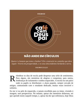 R
0 3 | D E Z
NÃO ANDE EM CÍRCULOS
Quem é o homem que teme o Senhor? Ele o instruirá no caminho que deve
seguir. Viverá em prosperidade, e os seus descendentes herdarão a terra.
SALMOS 25.12,13
elembrar os dias de escola pode despertar uma série de sentimentos.
Para alguns, são memórias de alegrias e conquistas; para outros,
lembranças de isolamento e sonhos esquecidos. A escola era um palco
onde os papéis se distribuíam: o aluno popular, sempre cercado de
amigos, contrastando com o estudante dedicado, muitas vezes invisível e
solitário.
Eu me vi na pele do esquecido, o jamais escolhido para os times, vivendo à
margem, sem perspectivas. No entanto, apesar das memórias dolorosas, sei
que aprendi muito naquele tempo, e, apesar da dor que enfrentava, hoje Deus
 