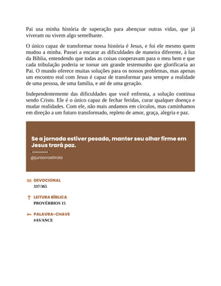 Pai usa minha história de superação para abençoar outras vidas, que já
viveram ou vivem algo semelhante.
O único capaz de transformar nossa história é Jesus, e foi ele mesmo quem
mudou a minha. Passei a encarar as dificuldades de maneira diferente, à luz
da Bíblia, entendendo que todas as coisas cooperavam para o meu bem e que
cada tribulação poderia se tornar um grande testemunho que glorificaria ao
Pai. O mundo oferece muitas soluções para os nossos problemas, mas apenas
um encontro real com Jesus é capaz de transformar para sempre a realidade
de uma pessoa, de uma família, e até de uma geração.
Independentemente das dificuldades que você enfrenta, a solução continua
sendo Cristo. Ele é o único capaz de fechar feridas, curar qualquer doença e
mudar realidades. Com ele, não mais andamos em círculos, mas caminhamos
em direção a um futuro transformado, repleto de amor, graça, alegria e paz.
Se a jornada estiver pesada, manter seu olhar firme em
Jesus trará paz.
@juniorrostirola
DEVOCIONAL
337/365
LEITURA BÍBLICA
PROVÉRBIOS 15
PALAVRA-CHAVE
#AVANCE
 