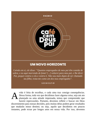 A
0 4 | D E Z
UM NOVO HORIZONTE
Caindo em si, ele disse: “Quantos empregados de meu pai têm comida de
sobra, e eu aqui morrendo de fome! [...] voltarei para meu pai, e lhe direi:
Pai, pequei contra o céu e contra ti. Não sou mais digno de ser chamado
teu filho; trata-me como um dos teus empregados”.
LUCAS 15.17-19
vida é feita de escolhas, e cada uma traz consigo consequências.
Dessa forma, toda vez que decidimos fazer alguma coisa, seja um ato
planejado ou uma atitude impensada, temos que compreender que
haverá repercussões. Portanto, devemos refletir e buscar em Deus
discernimento para nossas decisões, pois muitas delas podem gerar resultados
que mudarão nosso destino; ou seja, aquilo que decidimos em poucos
instantes, pode ecoar por longos anos em nossa vida. Por isso, devemos
 