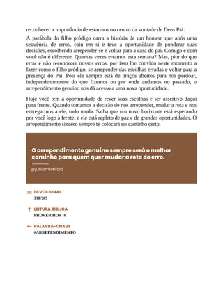 reconhecer a importância de estarmos no centro da vontade de Deus Pai.
A parábola do filho pródigo narra a história de um homem que após uma
sequência de erros, caiu em si e teve a oportunidade de ponderar suas
decisões, escolhendo arrepender-se e voltar para a casa do pai. Comigo e com
você não é diferente. Quantas vezes erramos esta semana? Mas, pior do que
errar é não reconhecer nossos erros, por isso lhe convido neste momento a
fazer como o filho pródigo, se arrepender das escolhas erradas e voltar para a
presença do Pai. Pois ele sempre está de braços abertos para nos perdoar,
independentemente do que fizemos ou por onde andamos no passado, o
arrependimento genuíno nos dá acesso a uma nova oportunidade.
Hoje você tem a oportunidade de rever suas escolhas e ser assertivo daqui
para frente. Quando tomamos a decisão de nos arrepender, mudar a rota e nos
entregarmos a ele, tudo muda. Saiba que um novo horizonte está esperando
por você logo à frente, e ele está repleto de paz e de grandes oportunidades. O
arrependimento sincero sempre te colocará no caminho certo.
O arrependimento genuíno sempre será o melhor
caminho para quem quer mudar a rota do erro.
@juniorrostirola
DEVOCIONAL
338/365
LEITURA BÍBLICA
PROVÉRBIOS 16
PALAVRA-CHAVE
#ARREPENDIMENTO
 