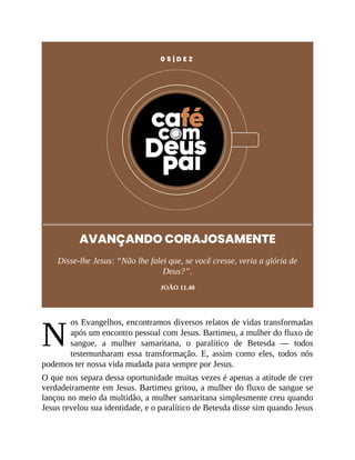 N
0 5 | D E Z
AVANÇANDO CORAJOSAMENTE
Disse-lhe Jesus: “Não lhe falei que, se você cresse, veria a glória de
Deus?”.
JOÃO 11.40
os Evangelhos, encontramos diversos relatos de vidas transformadas
após um encontro pessoal com Jesus. Bartimeu, a mulher do fluxo de
sangue, a mulher samaritana, o paralítico de Betesda — todos
testemunharam essa transformação. E, assim como eles, todos nós
podemos ter nossa vida mudada para sempre por Jesus.
O que nos separa dessa oportunidade muitas vezes é apenas a atitude de crer
verdadeiramente em Jesus. Bartimeu gritou, a mulher do fluxo de sangue se
lançou no meio da multidão, a mulher samaritana simplesmente creu quando
Jesus revelou sua identidade, e o paralítico de Betesda disse sim quando Jesus
 