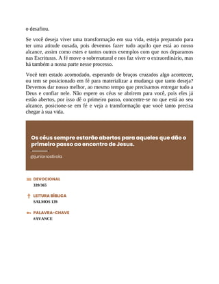 o desafiou.
Se você deseja viver uma transformação em sua vida, esteja preparado para
ter uma atitude ousada, pois devemos fazer tudo aquilo que está ao nosso
alcance, assim como estes e tantos outros exemplos com que nos deparamos
nas Escrituras. A fé move o sobrenatural e nos faz viver o extraordinário, mas
há também a nossa parte nesse processo.
Você tem estado acomodado, esperando de braços cruzados algo acontecer,
ou tem se posicionado em fé para materializar a mudança que tanto deseja?
Devemos dar nosso melhor, ao mesmo tempo que precisamos entregar tudo a
Deus e confiar nele. Não espere os céus se abrirem para você, pois eles já
estão abertos, por isso dê o primeiro passo, concentre-se no que está ao seu
alcance, posicione-se em fé e veja a transformação que você tanto precisa
chegar à sua vida.
Os céus sempre estarão abertos para aqueles que dão o
primeiro passo ao encontro de Jesus.
@juniorrostirola
DEVOCIONAL
339/365
LEITURA BÍBLICA
SALMOS 139
PALAVRA-CHAVE
#AVANCE
 