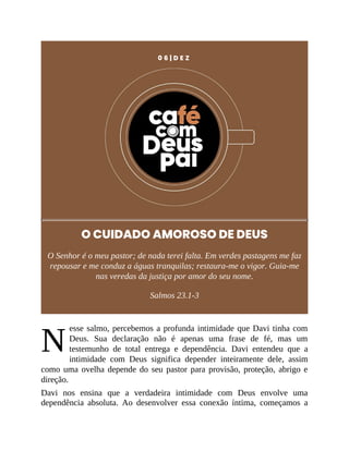 N
0 6 | D E Z
O CUIDADO AMOROSO DE DEUS
O Senhor é o meu pastor; de nada terei falta. Em verdes pastagens me faz
repousar e me conduz a águas tranquilas; restaura-me o vigor. Guia-me
nas veredas da justiça por amor do seu nome.
Salmos 23.1-3
esse salmo, percebemos a profunda intimidade que Davi tinha com
Deus. Sua declaração não é apenas uma frase de fé, mas um
testemunho de total entrega e dependência. Davi entendeu que a
intimidade com Deus significa depender inteiramente dele, assim
como uma ovelha depende do seu pastor para provisão, proteção, abrigo e
direção.
Davi nos ensina que a verdadeira intimidade com Deus envolve uma
dependência absoluta. Ao desenvolver essa conexão íntima, começamos a
 