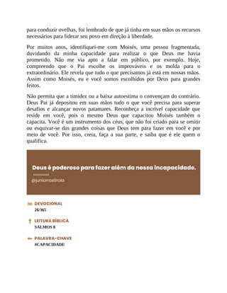 para conduzir ovelhas, foi lembrado de que já tinha em suas mãos os recursos
necessários para liderar seu povo em direção à liberdade.
Por muitos anos, identifiquei-me com Moisés, uma pessoa fragmentada,
duvidando da minha capacidade para realizar o que Deus me havia
prometido. Não me via apto a falar em público, por exemplo. Hoje,
compreendo que o Pai escolhe os improváveis e os molda para o
extraordinário. Ele revela que tudo o que precisamos já está em nossas mãos.
Assim como Moisés, eu e você somos escolhidos por Deus para grandes
feitos.
Não permita que a timidez ou a baixa autoestima o convençam do contrário.
Deus Pai já depositou em suas mãos tudo o que você precisa para superar
desafios e alcançar novos patamares. Reconheça a incrível capacidade que
reside em você, pois o mesmo Deus que capacitou Moisés também o
capacita. Você é um instrumento dos céus, que não foi criado para se omitir
ou esquivar-se das grandes coisas que Deus tem para fazer em você e por
meio de você. Por isso, creia, faça a sua parte, e saiba que é ele quem o
qualifica.
Deus é poderoso para fazer além da nossa incapacidade.
@juniorrostirola
DEVOCIONAL
26/365
LEITURA BÍBLICA
SALMOS 8
PALAVRA-CHAVE
#CAPACIDADE
 
