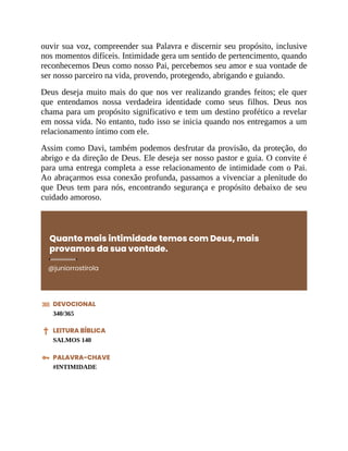 ouvir sua voz, compreender sua Palavra e discernir seu propósito, inclusive
nos momentos difíceis. Intimidade gera um sentido de pertencimento, quando
reconhecemos Deus como nosso Pai, percebemos seu amor e sua vontade de
ser nosso parceiro na vida, provendo, protegendo, abrigando e guiando.
Deus deseja muito mais do que nos ver realizando grandes feitos; ele quer
que entendamos nossa verdadeira identidade como seus filhos. Deus nos
chama para um propósito significativo e tem um destino profético a revelar
em nossa vida. No entanto, tudo isso se inicia quando nos entregamos a um
relacionamento íntimo com ele.
Assim como Davi, também podemos desfrutar da provisão, da proteção, do
abrigo e da direção de Deus. Ele deseja ser nosso pastor e guia. O convite é
para uma entrega completa a esse relacionamento de intimidade com o Pai.
Ao abraçarmos essa conexão profunda, passamos a vivenciar a plenitude do
que Deus tem para nós, encontrando segurança e propósito debaixo de seu
cuidado amoroso.
Quanto mais intimidade temos com Deus, mais
provamos da sua vontade.
@juniorrostirola
DEVOCIONAL
340/365
LEITURA BÍBLICA
SALMOS 140
PALAVRA-CHAVE
#INTIMIDADE
 