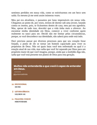 sentimos perdidos em nossa vida, como se estivéssemos em um beco sem
saída. Eu mesmo já me senti assim inúmeras vezes.
Meu pai era alcoólatra, e passamos por lutas impensáveis em nossa vida.
Chegamos ao ponto de, por vezes, termos de dormir sob uma árvore, lutando
contra os insetos, pois, se ficássemos dentro de casa, meu pai nos agrediria.
Mas, apesar de tudo isso, descobri que a vida tinha mais a oferecer. Ao
encontrar minha identidade em Deus, comecei a viver conforme quem
realmente eu nasci para ser. Decidi não me limitar pelas circunstâncias,
porque, se você desconhece sua identidade, não saberá para onde está indo.
Davi precisou passar por diversos processos para que seu coração fosse
forjado, a ponto de ele se tornar um homem capacitado para viver os
propósitos de Deus. Não sei quais lutas você tem enfrentado ou qual é a
estação atual de sua vida, mas saiba que você foi separado por Deus para um
propósito maior do que você imagina, porque, ainda que a multidão diga não,
saiba que você está presente nos planos de Deus para esta geração.
Muitos não entenderão o que você é capaz de entender
em Deus.
@juniorrostirola
DEVOCIONAL
341/365
LEITURA BÍBLICA
SALMOS 141
PALAVRA-CHAVE
#IDENTIDADE
 