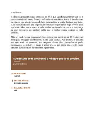 transforma.
Todos nós precisamos dar um passo de fé, o que significa caminhar sem ter a
certeza do chão à nossa frente, confiando em que Deus proverá. Lembro-me
do dia em que vi o terreno onde hoje está sediada a Igreja Reviver, em Itajaí.
Aos olhos humanos, era impossível construir o que temos hoje e viver essa
realidade. Mas, assim como aquela mulher sabia onde encontrar a esperança
de que precisava, eu também sabia que o Senhor estava comigo a cada
decisão.
Não sei qual é o seu impossível. Mas sei que um ambiente de fé é o terreno
fértil para milagres acontecerem. Basta você clamar. Não importa o cenário
em que você se encontra, sua resposta diante das circunstâncias pode
desencadear o milagre e trazer à existência o que ainda não existe. Suas
atitudes o posicionam para receber a promessa.
Sua atitude de fé provocará o milagre que você precisa.
@juniorrostirola
DEVOCIONAL
343/365
LEITURA BÍBLICA
PROVÉRBIOS 18
PALAVRA-CHAVE
#FÉ
 