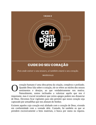 O
1 0 | D E Z
CUIDE DO SEU CORAÇÃO
Pois onde estiver o seu tesouro, aí também estará o seu coração.
MATEUS 6.21
coração humano é uma obra-prima da criação, complexo e profundo.
Quando Deus fala sobre o coração, ele se refere ao núcleo dos nossos
sentimentos e desejos, ao que verdadeiramente nos motiva.
Naturalmente, somos inclinados a valorizar aquilo que nos é
importante, mas é crucial reconhecer que certos apegos podem nos distanciar
de Deus. Devemos ficar vigilantes para não permitir que nosso coração seja
capturado por armadilhas que nos afastam do Senhor.
Existem aqueles cujo coração está alinhado com o coração de Deus, vivendo
em conformidade com a vontade dele. Contudo, há também os que se
prendem excessivamente a bens materiais, à busca por status ou riqueza.
 
