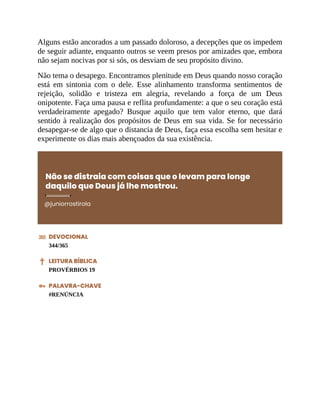 Alguns estão ancorados a um passado doloroso, a decepções que os impedem
de seguir adiante, enquanto outros se veem presos por amizades que, embora
não sejam nocivas por si sós, os desviam de seu propósito divino.
Não tema o desapego. Encontramos plenitude em Deus quando nosso coração
está em sintonia com o dele. Esse alinhamento transforma sentimentos de
rejeição, solidão e tristeza em alegria, revelando a força de um Deus
onipotente. Faça uma pausa e reflita profundamente: a que o seu coração está
verdadeiramente apegado? Busque aquilo que tem valor eterno, que dará
sentido à realização dos propósitos de Deus em sua vida. Se for necessário
desapegar-se de algo que o distancia de Deus, faça essa escolha sem hesitar e
experimente os dias mais abençoados da sua existência.
Não se distraia com coisas que o levam para longe
daquilo que Deus já lhe mostrou.
@juniorrostirola
DEVOCIONAL
344/365
LEITURA BÍBLICA
PROVÉRBIOS 19
PALAVRA-CHAVE
#RENÚNCIA
 