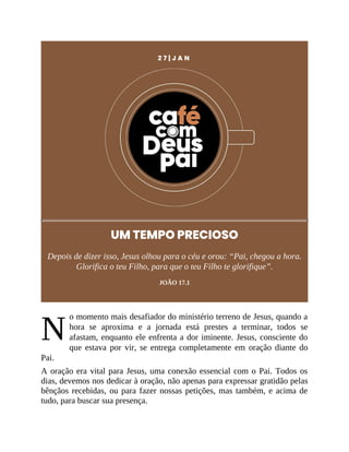 N
2 7 | J A N
UM TEMPO PRECIOSO
Depois de dizer isso, Jesus olhou para o céu e orou: “Pai, chegou a hora.
Glorifica o teu Filho, para que o teu Filho te glorifique”.
JOÃO 17.1
o momento mais desafiador do ministério terreno de Jesus, quando a
hora se aproxima e a jornada está prestes a terminar, todos se
afastam, enquanto ele enfrenta a dor iminente. Jesus, consciente do
que estava por vir, se entrega completamente em oração diante do
Pai.
A oração era vital para Jesus, uma conexão essencial com o Pai. Todos os
dias, devemos nos dedicar à oração, não apenas para expressar gratidão pelas
bênçãos recebidas, ou para fazer nossas petições, mas também, e acima de
tudo, para buscar sua presença.
 