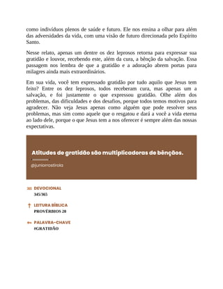 como indivíduos plenos de saúde e futuro. Ele nos ensina a olhar para além
das adversidades da vida, com uma visão de futuro direcionada pelo Espírito
Santo.
Nesse relato, apenas um dentre os dez leprosos retorna para expressar sua
gratidão e louvor, recebendo este, além da cura, a bênção da salvação. Essa
passagem nos lembra de que a gratidão e a adoração abrem portas para
milagres ainda mais extraordinários.
Em sua vida, você tem expressado gratidão por tudo aquilo que Jesus tem
feito? Entre os dez leprosos, todos receberam cura, mas apenas um a
salvação, e foi justamente o que expressou gratidão. Olhe além dos
problemas, das dificuldades e dos desafios, porque todos temos motivos para
agradecer. Não veja Jesus apenas como alguém que pode resolver seus
problemas, mas sim como aquele que o resgatou e dará a você a vida eterna
ao lado dele, porque o que Jesus tem a nos oferecer é sempre além das nossas
expectativas.
Atitudes de gratidão são multiplicadoras de bênçãos.
@juniorrostirola
DEVOCIONAL
345/365
LEITURA BÍBLICA
PROVÉRBIOS 20
PALAVRA-CHAVE
#GRATIDÃO
 