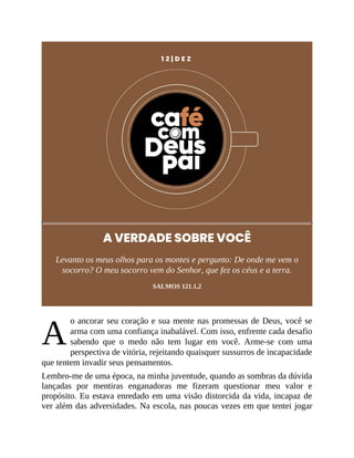 A
1 2 | D E Z
A VERDADE SOBRE VOCÊ
Levanto os meus olhos para os montes e pergunto: De onde me vem o
socorro? O meu socorro vem do Senhor, que fez os céus e a terra.
SALMOS 121.1,2
o ancorar seu coração e sua mente nas promessas de Deus, você se
arma com uma confiança inabalável. Com isso, enfrente cada desafio
sabendo que o medo não tem lugar em você. Arme-se com uma
perspectiva de vitória, rejeitando quaisquer sussurros de incapacidade
que tentem invadir seus pensamentos.
Lembro-me de uma época, na minha juventude, quando as sombras da dúvida
lançadas por mentiras enganadoras me fizeram questionar meu valor e
propósito. Eu estava enredado em uma visão distorcida da vida, incapaz de
ver além das adversidades. Na escola, nas poucas vezes em que tentei jogar
 