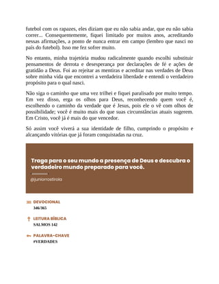 futebol com os rapazes, eles diziam que eu não sabia andar, que eu não sabia
correr... Consequentemente, fiquei limitado por muitos anos, acreditando
nessas afirmações, a ponto de nunca entrar em campo (lembro que nasci no
país do futebol). Isso me fez sofrer muito.
No entanto, minha trajetória mudou radicalmente quando escolhi substituir
pensamentos de derrota e desesperança por declarações de fé e ações de
gratidão a Deus. Foi ao rejeitar as mentiras e acreditar nas verdades de Deus
sobre minha vida que encontrei a verdadeira liberdade e entendi o verdadeiro
propósito para o qual nasci.
Não siga o caminho que uma vez trilhei e fiquei paralisado por muito tempo.
Em vez disso, erga os olhos para Deus, reconhecendo quem você é,
escolhendo o caminho da verdade que é Jesus, pois ele o vê com olhos de
possibilidade; você é muito mais do que suas circunstâncias atuais sugerem.
Em Cristo, você já é mais do que vencedor.
Só assim você viverá a sua identidade de filho, cumprindo o propósito e
alcançando vitórias que já foram conquistadas na cruz.
Traga para o seu mundo a presença de Deus e descubra o
verdadeiro mundo preparado para você.
@juniorrostirola
DEVOCIONAL
346/365
LEITURA BÍBLICA
SALMOS 142
PALAVRA-CHAVE
#VERDADES
 
