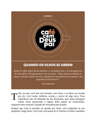 T
1 4 | D E Z
QUANDO OS OLHOS SE ABREM
Então os olhos deles foram abertos e o reconheceram, e ele desapareceu
da vista deles. Perguntaram-se um ao outro: “Não estavam ardendo os
nossos corações dentro de nós, enquanto ele nos falava no caminho e nos
expunha as Escrituras?”
LUCAS 24.31,32
oda vez que você tem um encontro com Jesus, e se deixa ser tocado
por ele, você muda, melhora, avança, e prova de algo novo. Essa
experiência não foi diferente da dos discípulos, pois nesta passagem
vemos Jesus aparecendo a alguns deles depois da ressurreição,
enquanto estes estavam viajando de Jerusalém para Emaús.
Sempre que você se permitir ser guiado por Jesus, será conduzido ao seu
propósito, longe disso, você está a um passo de se frustrar ao trilhar caminhos
 