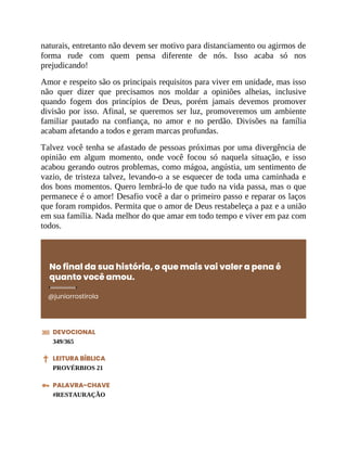 naturais, entretanto não devem ser motivo para distanciamento ou agirmos de
forma rude com quem pensa diferente de nós. Isso acaba só nos
prejudicando!
Amor e respeito são os principais requisitos para viver em unidade, mas isso
não quer dizer que precisamos nos moldar a opiniões alheias, inclusive
quando fogem dos princípios de Deus, porém jamais devemos promover
divisão por isso. Afinal, se queremos ser luz, promoveremos um ambiente
familiar pautado na confiança, no amor e no perdão. Divisões na família
acabam afetando a todos e geram marcas profundas.
Talvez você tenha se afastado de pessoas próximas por uma divergência de
opinião em algum momento, onde você focou só naquela situação, e isso
acabou gerando outros problemas, como mágoa, angústia, um sentimento de
vazio, de tristeza talvez, levando-o a se esquecer de toda uma caminhada e
dos bons momentos. Quero lembrá-lo de que tudo na vida passa, mas o que
permanece é o amor! Desafio você a dar o primeiro passo e reparar os laços
que foram rompidos. Permita que o amor de Deus restabeleça a paz e a união
em sua família. Nada melhor do que amar em todo tempo e viver em paz com
todos.
No final da sua história, o que mais vai valer a pena é
quanto você amou.
@juniorrostirola
DEVOCIONAL
349/365
LEITURA BÍBLICA
PROVÉRBIOS 21
PALAVRA-CHAVE
#RESTAURAÇÃO
 