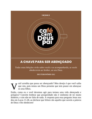 V
1 6 | D E Z
A CHAVE PARA SER ABENÇOADO
Todas estas bênçãos virão sobre vocês e os acompanharão, se vocês
obedecerem ao Senhor, ao seu Deus.
DEUTERONÔMIO 28.2
ocê acredita que possa ser abençoado? Meu desejo é que você saiba
que sim, pois temos um Deus presente que tem prazer em abençoar
os seus filhos.
Então, como eu e você devemos agir para termos uma vida abençoada e
próspera? Convém lembrar que prosperidade não é sinônimo de ter muito
dinheiro, e sim não ter falta de nada. A resposta para essa pergunta Jesus nos
deu em Lucas 11.28, ao declarar que felizes são aqueles que ouvem a palavra
de Deus e lhe obedecem!
 