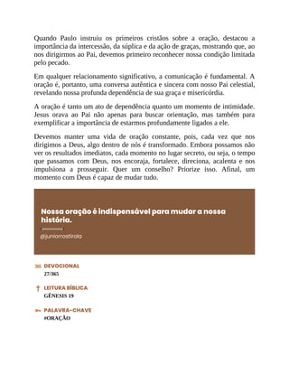 Quando Paulo instruiu os primeiros cristãos sobre a oração, destacou a
importância da intercessão, da súplica e da ação de graças, mostrando que, ao
nos dirigirmos ao Pai, devemos primeiro reconhecer nossa condição limitada
pelo pecado.
Em qualquer relacionamento significativo, a comunicação é fundamental. A
oração é, portanto, uma conversa autêntica e sincera com nosso Pai celestial,
revelando nossa profunda dependência de sua graça e misericórdia.
A oração é tanto um ato de dependência quanto um momento de intimidade.
Jesus orava ao Pai não apenas para buscar orientação, mas também para
exemplificar a importância de estarmos profundamente ligados a ele.
Devemos manter uma vida de oração constante, pois, cada vez que nos
dirigimos a Deus, algo dentro de nós é transformado. Embora possamos não
ver os resultados imediatos, cada momento no lugar secreto, ou seja, o tempo
que passamos com Deus, nos encoraja, fortalece, direciona, acalenta e nos
impulsiona a prosseguir. Quer um conselho? Priorize isso. Afinal, um
momento com Deus é capaz de mudar tudo.
Nossa oração é indispensável para mudar a nossa
história.
@juniorrostirola
DEVOCIONAL
27/365
LEITURA BÍBLICA
GÊNESIS 19
PALAVRA-CHAVE
#ORAÇÃO
 