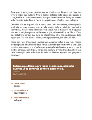 Para sermos abençoados, precisamos ser obedientes a Deus, e isso deve nos
levar a seguir sua Palavra. Nela o Senhor colocou tudo aquilo que agrada o
coração dele e, consequentemente, nos aproxima da vontade dele para a nossa
vida. Ou seja, a obediência é uma prerrogativa das bênçãos e dos milagres.
Contudo, não se engane: não é como uma troca de favores, como quando
você diz a uma criança que, se ela comer toda a refeição, ganhará a
sobremesa. Nosso relacionamento com Deus não é baseado em barganha,
mas em princípios que ele estabeleceu e que estão contidos na Bíblia. Deus
os estabeleceu porque, por meio da obediência a eles, nos afastamos de tudo
aquilo que fará mal à nossa vida e, consequentemente, nos afastará dele.
Saiba que Deus tem grandes coisas para derramar sobre a sua vida, porque
ele tem prazer em abençoar seus filhos. Entenda que você serve a um Deus
perfeito, que conhece profundamente o coração do homem e sabe o que é
melhor para cada um de nós, por isso se submeta à vontade do Pai, obedeça a
cada orientação dele e desfrute de todas as bênçãos que ele tem preparado
para você.
Entenda que Deus supre todas as suas necessidades
quando você caminha com fé e obediência.
@juniorrostirola
DEVOCIONAL
350/365
LEITURA BÍBLICA
PROVÉRBIOS 22
PALAVRA-CHAVE
#BÊNÇÃO
 