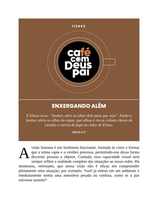 A
1 7 | D E Z
ENXERGANDO ALÉM
E Eliseu orou: “Senhor, abre os olhos dele para que veja”. Então o
Senhor abriu os olhos do rapaz, que olhou e viu as colinas cheias de
cavalos e carros de fogo ao redor de Eliseu.
2REIS 6.17
visão humana é um fenômeno fascinante, limitada às cores e formas
que a retina capta e o cérebro processa, permitindo-nos dessa forma
discernir pessoas e objetos. Contudo, essa capacidade visual nem
sempre reflete a realidade completa das situações ao nosso redor. Há
momentos, entretanto, que nossa visão não é eficaz em compreender
plenamente uma situação; por exemplo: Você já entrou em um ambiente e
imediatamente sentiu uma atmosfera pesada ou confusa, como se a paz
estivesse ausente?
 
