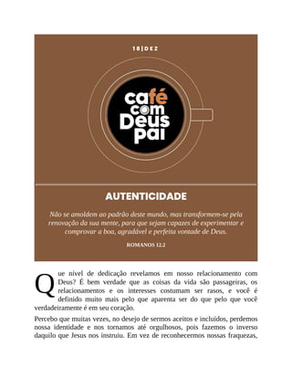 Q
1 8 | D E Z
AUTENTICIDADE
Não se amoldem ao padrão deste mundo, mas transformem-se pela
renovação da sua mente, para que sejam capazes de experimentar e
comprovar a boa, agradável e perfeita vontade de Deus.
ROMANOS 12.2
ue nível de dedicação revelamos em nosso relacionamento com
Deus? É bem verdade que as coisas da vida são passageiras, os
relacionamentos e os interesses costumam ser rasos, e você é
definido muito mais pelo que aparenta ser do que pelo que você
verdadeiramente é em seu coração.
Percebo que muitas vezes, no desejo de sermos aceitos e incluídos, perdemos
nossa identidade e nos tornamos até orgulhosos, pois fazemos o inverso
daquilo que Jesus nos instruiu. Em vez de reconhecermos nossas fraquezas,
 