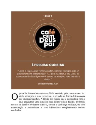 O
1 9 | D E Z
É PRECISO CONFIAR
“Ouça, ó Israel. Hoje vocês vão lutar contra os inimigos. Não se
desanimem nem tenham medo; [...] pois o Senhor, o seu Deus, os
acompanhará e lutará por vocês contra os inimigos, para lhes dar a
vitória.”
DEUTERONÔMIO 20.3,4
povo foi fortalecido com essa linda verdade, pois, mesmo sem ter
ainda alcançado a terra prometida, o período no deserto foi marcado
por diversas batalhas. A Bíblia nos mostra que a perspectiva com a
qual encaramos uma situação pode definir nosso destino. Podemos
encarar os desafios de forma otimista, com fé e confiança em Deus, ou com
murmuração e pessimismo, e isso influenciará completamente nossos
resultados.
 