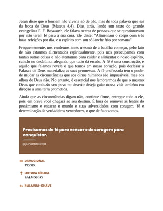 Jesus disse que o homem não viveria só de pão, mas de toda palavra que sai
da boca de Deus (Mateus 4.4). Dias atrás, lendo um texto do grande
evangelista F. F. Bosworth, ele falava acerca de pessoas que se questionavam
por não terem fé para a sua cura. Ele disse: “Alimentam o corpo com três
boas refeições por dia, e o espírito com um só lanche frio por semana”.
Frequentemente, nos rendemos antes mesmo de a batalha começar, pelo fato
de não estarmos alimentados espiritualmente, pois nos preocupamos com
tantas outras coisas e não atentamos para cuidar e alimentar o nosso espírito,
caindo no desânimo, alegando que tudo dá errado. A fé é uma construção, e
aquilo que falamos revela o que temos em nosso coração, pois declarar a
Palavra de Deus materializa as suas promessas. A fé professada tem o poder
de mudar as circunstâncias que aos olhos humanos são impossíveis, mas aos
olhos de Deus não. No entanto, é essencial nos lembrarmos de que o mesmo
Deus que conduziu seu povo no deserto deseja guiar nossa vida também em
direção a uma terra prometida.
Ainda que as circunstâncias digam não, continue firme, entregue tudo a ele,
pois em breve você chegará ao seu destino. É hora de remover as lentes do
pessimismo e encarar o mundo e suas adversidades com coragem, fé e
determinação de verdadeiros vencedores, o que de fato somos.
Precisamos de fé para vencer e de coragem para
conquistar.
@juniorrostirola
DEVOCIONAL
353/365
LEITURA BÍBLICA
SALMOS 145
PALAVRA-CHAVE
 