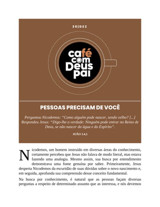 N
2 0 | D E Z
PESSOAS PRECISAM DE VOCÊ
Perguntou Nicodemos: “Como alguém pode nascer, sendo velho? [...]
Respondeu Jesus: “Digo-lhe a verdade: Ninguém pode entrar no Reino de
Deus, se não nascer da água e do Espírito”.
JOÃO 3.4,5
icodemos, um homem instruído em diversas áreas do conhecimento,
certamente percebeu que Jesus não falava de modo literal, mas estava
fazendo uma analogia. Mesmo assim, sua busca por entendimento
demonstrava uma fome genuína por saber. Primeiramente, Jesus
desperta Nicodemos da escuridão de suas dúvidas sobre o novo nascimento e,
em seguida, aprofunda sua compreensão desse conceito fundamental.
Na busca por conhecimento, é natural que as pessoas façam diversas
perguntas a respeito de determinado assunto que as interessa, e nós devemos
 