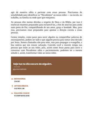 agir de maneira sábia e paciente com essas pessoas. Precisamos de
sensibilidade para identificar os “Nicodemos” ao nosso redor — na escola, no
trabalho, na família ou onde quer que estejamos.
As pessoas têm muitas dúvidas a respeito de Deus e da Bíblia, por isso é
essencial estarmos preparados para esclarecê-las, a fim de atraí-las para ainda
mais perto do Pai, compartilhando de seu amor, graça e bondade. Mas, para
isso, precisamos estar preparados para apontar a direção correta a essas
pessoas.
Gestos simples, como parar para ouvir alguém ou compartilhar palavras de
encorajamento, podem ser tudo o que alguém precisa para tomar uma decisão
por Jesus. Somos chamados não para reter, mas para propagar o evangelho, a
boa notícia que nos trouxe salvação. Convido você a investir tempo nas
pessoas que estão ao seu redor, pois, assim como Jesus parou para ouvir e
conversar com Nicodemos sábia e pacientemente, podemos ter a mesma
atitude e, assim, transformar vidas ao nosso redor.
Seja luz no dia escuro de alguém.
@juniorrostirola
DEVOCIONAL
354/365
LEITURA BÍBLICA
SALMOS 146
PALAVRA-CHAVE
#COMPARTILHAR
 